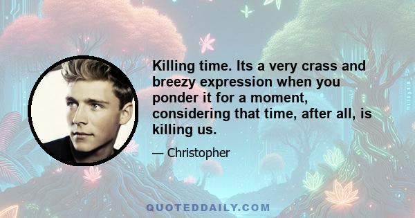 Killing time. Its a very crass and breezy expression when you ponder it for a moment, considering that time, after all, is killing us.