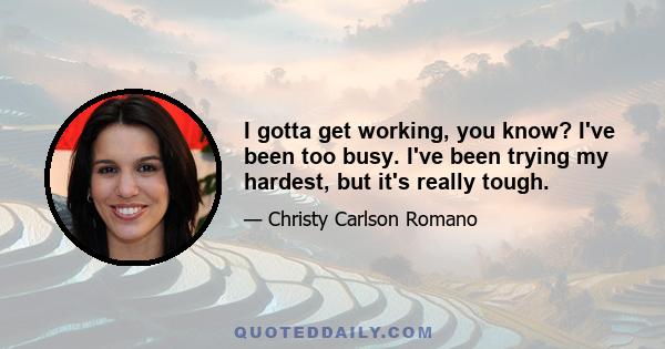 I gotta get working, you know? I've been too busy. I've been trying my hardest, but it's really tough.