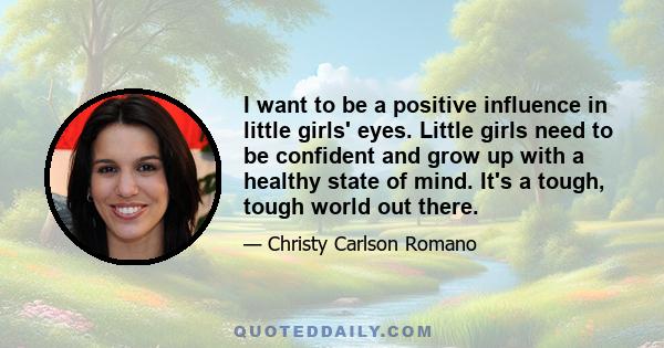 I want to be a positive influence in little girls' eyes. Little girls need to be confident and grow up with a healthy state of mind. It's a tough, tough world out there.