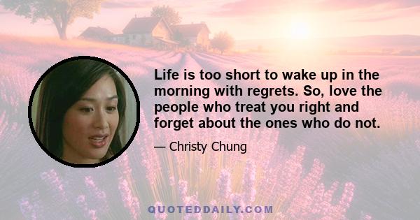 Life is too short to wake up in the morning with regrets. So, love the people who treat you right and forget about the ones who do not.