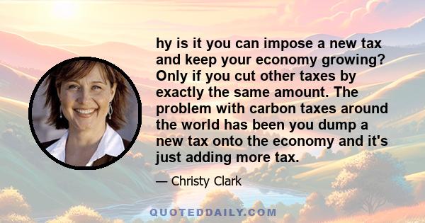 hy is it you can impose a new tax and keep your economy growing? Only if you cut other taxes by exactly the same amount. The problem with carbon taxes around the world has been you dump a new tax onto the economy and