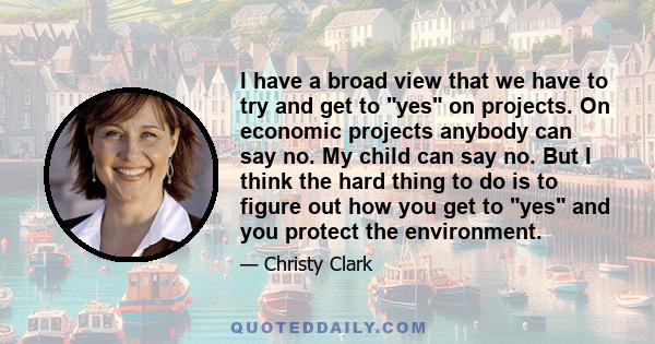 I have a broad view that we have to try and get to yes on projects. On economic projects anybody can say no. My child can say no. But I think the hard thing to do is to figure out how you get to yes and you protect the