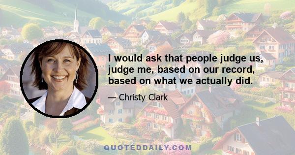 I would ask that people judge us, judge me, based on our record, based on what we actually did.