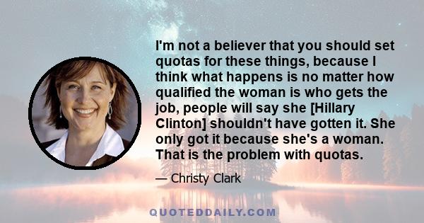 I'm not a believer that you should set quotas for these things, because I think what happens is no matter how qualified the woman is who gets the job, people will say she [Hillary Clinton] shouldn't have gotten it. She