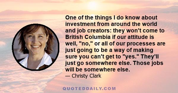 One of the things I do know about investment from around the world and job creators: they won't come to British Columbia if our attitude is well, no, or all of our processes are just going to be a way of making sure you 