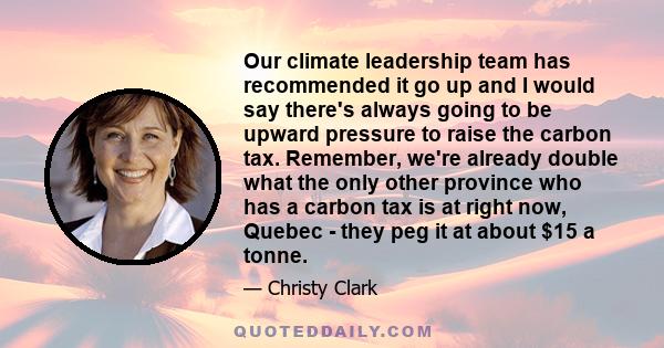 Our climate leadership team has recommended it go up and I would say there's always going to be upward pressure to raise the carbon tax. Remember, we're already double what the only other province who has a carbon tax