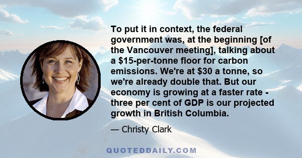 To put it in context, the federal government was, at the beginning [of the Vancouver meeting], talking about a $15-per-tonne floor for carbon emissions. We're at $30 a tonne, so we're already double that. But our