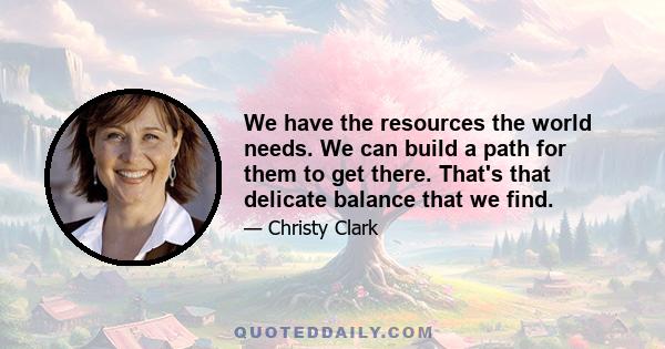 We have the resources the world needs. We can build a path for them to get there. That's that delicate balance that we find.