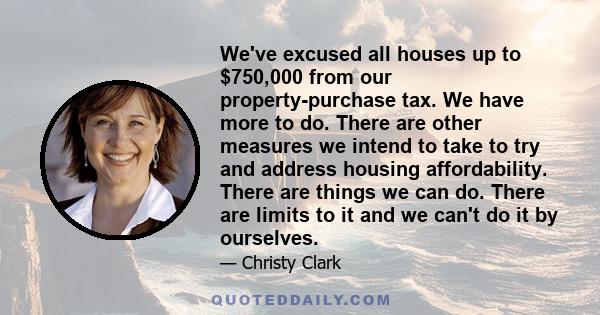 We've excused all houses up to $750,000 from our property-purchase tax. We have more to do. There are other measures we intend to take to try and address housing affordability. There are things we can do. There are