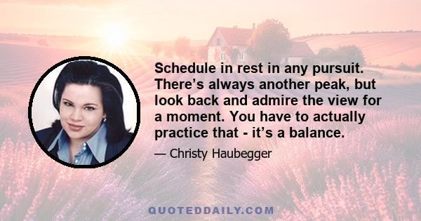 Schedule in rest in any pursuit. There’s always another peak, but look back and admire the view for a moment. You have to actually practice that - it’s a balance.