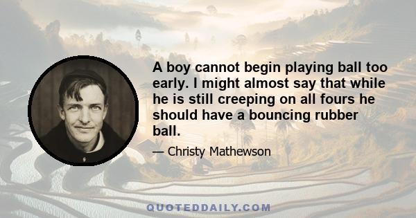 A boy cannot begin playing ball too early. I might almost say that while he is still creeping on all fours he should have a bouncing rubber ball.