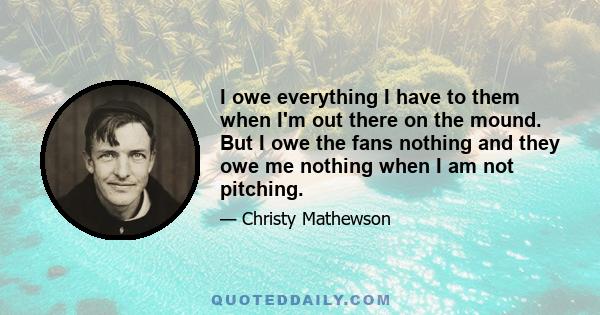 I owe everything I have to them when I'm out there on the mound. But I owe the fans nothing and they owe me nothing when I am not pitching.