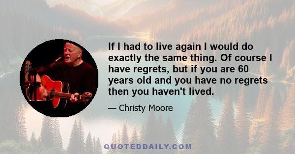 If I had to live again I would do exactly the same thing. Of course I have regrets, but if you are 60 years old and you have no regrets then you haven't lived.