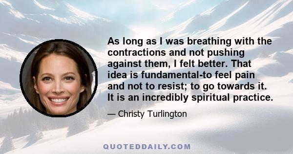 As long as I was breathing with the contractions and not pushing against them, I felt better. That idea is fundamental-to feel pain and not to resist; to go towards it. It is an incredibly spiritual practice.