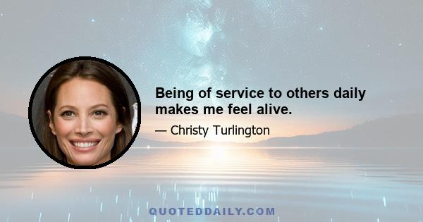 Being of service to others daily makes me feel alive.