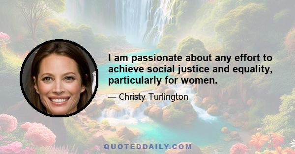 I am passionate about any effort to achieve social justice and equality, particularly for women.