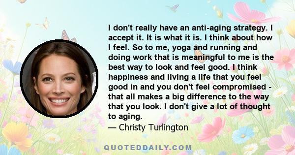 I don't really have an anti-aging strategy. I accept it. It is what it is. I think about how I feel. So to me, yoga and running and doing work that is meaningful to me is the best way to look and feel good. I think