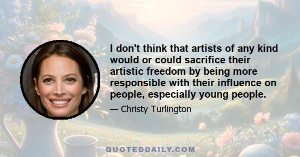 I don't think that artists of any kind would or could sacrifice their artistic freedom by being more responsible with their influence on people, especially young people.