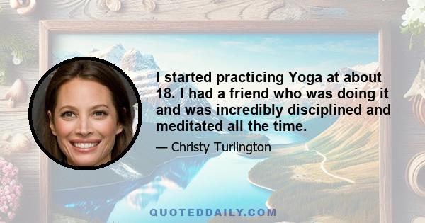 I started practicing Yoga at about 18. I had a friend who was doing it and was incredibly disciplined and meditated all the time.