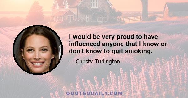 I would be very proud to have influenced anyone that I know or don't know to quit smoking.