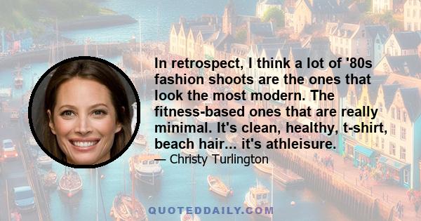 In retrospect, I think a lot of '80s fashion shoots are the ones that look the most modern. The fitness-based ones that are really minimal. It's clean, healthy, t-shirt, beach hair... it's athleisure.