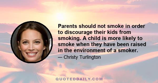 Parents should not smoke in order to discourage their kids from smoking. A child is more likely to smoke when they have been raised in the environment of a smoker.