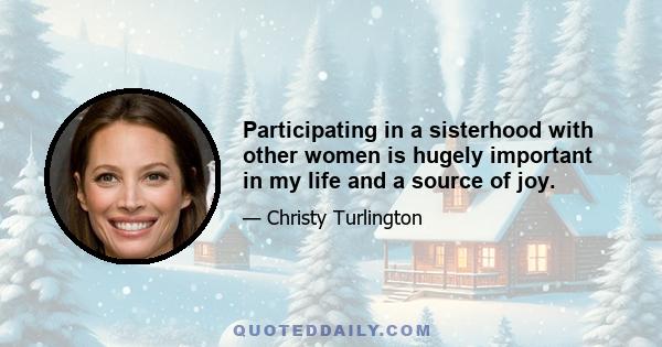 Participating in a sisterhood with other women is hugely important in my life and a source of joy.