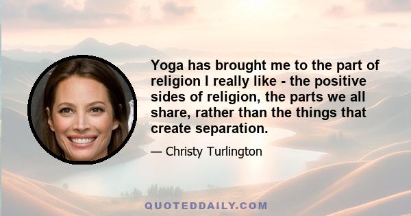 Yoga has brought me to the part of religion I really like - the positive sides of religion, the parts we all share, rather than the things that create separation.