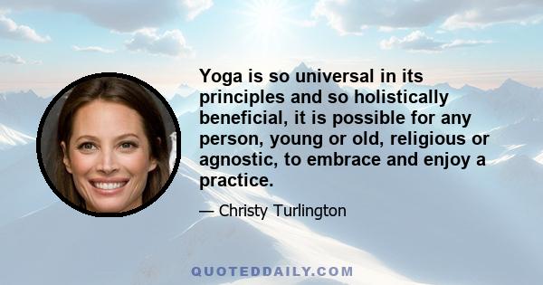 Yoga is so universal in its principles and so holistically beneficial, it is possible for any person, young or old, religious or agnostic, to embrace and enjoy a practice.