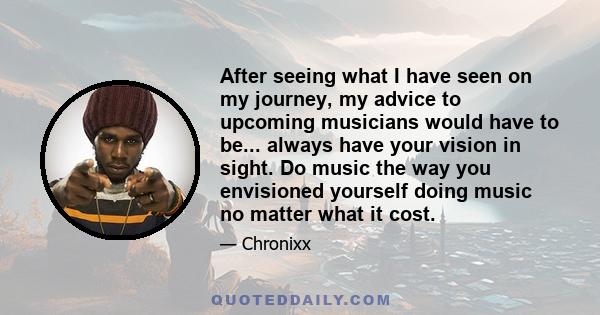 After seeing what I have seen on my journey, my advice to upcoming musicians would have to be... always have your vision in sight. Do music the way you envisioned yourself doing music no matter what it cost.