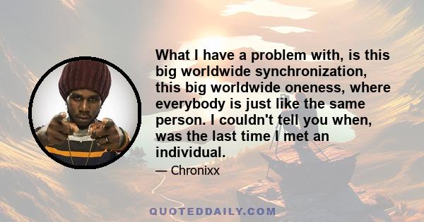 What I have a problem with, is this big worldwide synchronization, this big worldwide oneness, where everybody is just like the same person. I couldn't tell you when, was the last time I met an individual.