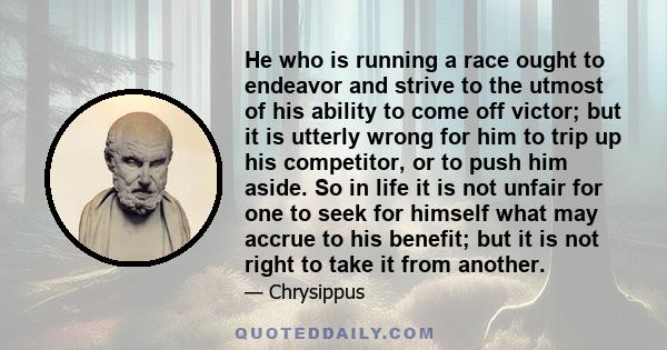 He who is running a race ought to endeavor and strive to the utmost of his ability to come off victor; but it is utterly wrong for him to trip up his competitor, or to push him aside. So in life it is not unfair for one 