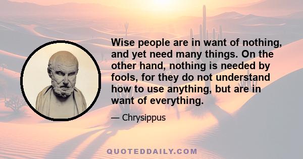 Wise people are in want of nothing, and yet need many things. On the other hand, nothing is needed by fools, for they do not understand how to use anything, but are in want of everything.