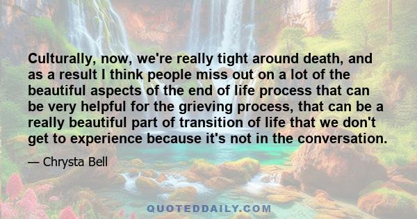 Culturally, now, we're really tight around death, and as a result I think people miss out on a lot of the beautiful aspects of the end of life process that can be very helpful for the grieving process, that can be a