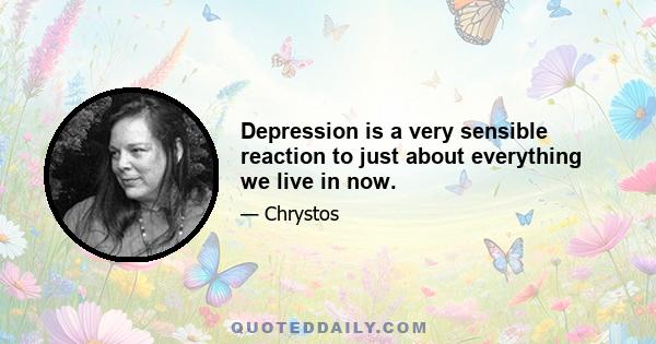 Depression is a very sensible reaction to just about everything we live in now.