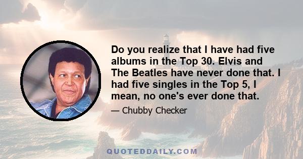 Do you realize that I have had five albums in the Top 30. Elvis and The Beatles have never done that. I had five singles in the Top 5, I mean, no one's ever done that.