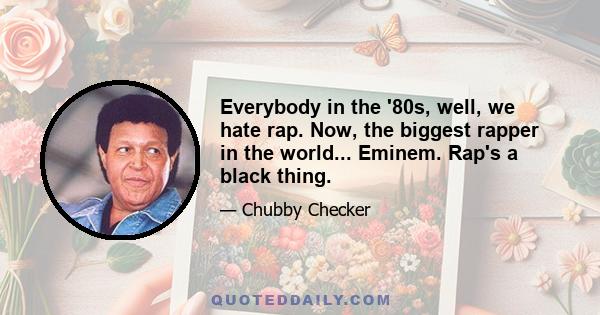 Everybody in the '80s, well, we hate rap. Now, the biggest rapper in the world... Eminem. Rap's a black thing.