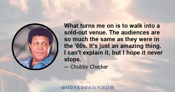 What turns me on is to walk into a sold-out venue. The audiences are so much the same as they were in the '60s. It's just an amazing thing. I can't explain it, but I hope it never stops.