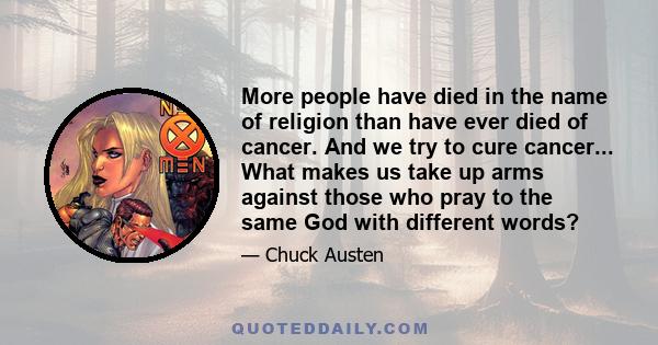 More people have died in the name of religion than have ever died of cancer. And we try to cure cancer... What makes us take up arms against those who pray to the same God with different words?