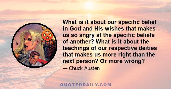 What is it about our specific belief in God and His wishes that makes us so angry at the specific beliefs of another? What is it about the teachings of our respective deities that makes us more right than the next