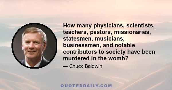 How many physicians, scientists, teachers, pastors, missionaries, statesmen, musicians, businessmen, and notable contributors to society have been murdered in the womb?