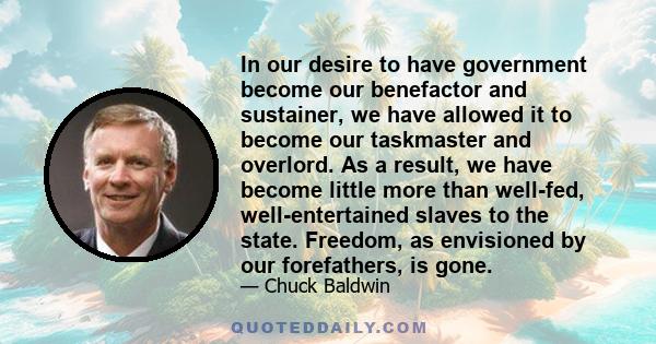 In our desire to have government become our benefactor and sustainer, we have allowed it to become our taskmaster and overlord. As a result, we have become little more than well-fed, well-entertained slaves to the