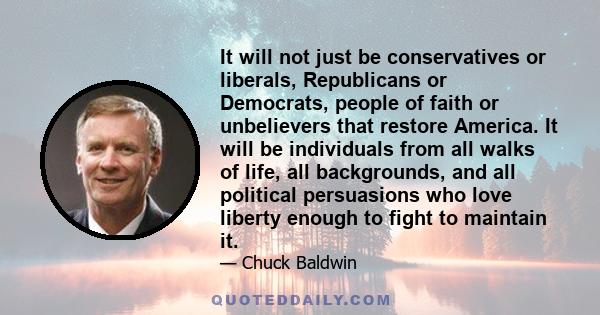 It will not just be conservatives or liberals, Republicans or Democrats, people of faith or unbelievers that restore America. It will be individuals from all walks of life, all backgrounds, and all political persuasions 