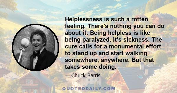 Helplessness is such a rotten feeling. There's nothing you can do about it. Being helpless is like being paralyzed. It's sickness. The cure calls for a monumental effort to stand up and start walking somewhere,