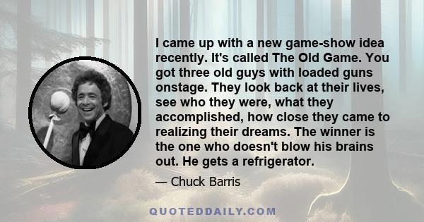 I came up with a new game-show idea recently. It's called The Old Game. You got three old guys with loaded guns onstage. They look back at their lives, see who they were, what they accomplished, how close they came to