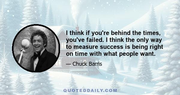 I think if you're behind the times, you've failed. I think the only way to measure success is being right on time with what people want.