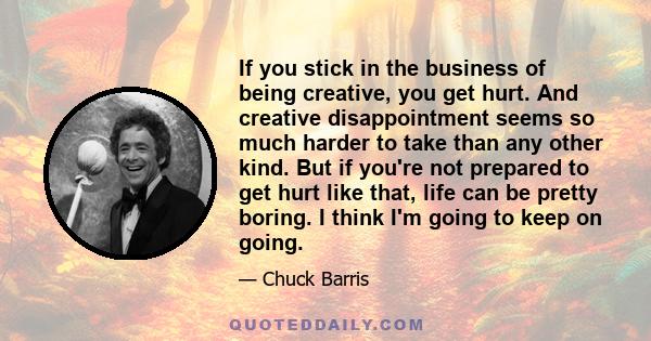 If you stick in the business of being creative, you get hurt. And creative disappointment seems so much harder to take than any other kind. But if you're not prepared to get hurt like that, life can be pretty boring. I