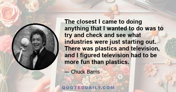 The closest I came to doing anything that I wanted to do was to try and check and see what industries were just starting out. There was plastics and television, and I figured television had to be more fun than plastics.