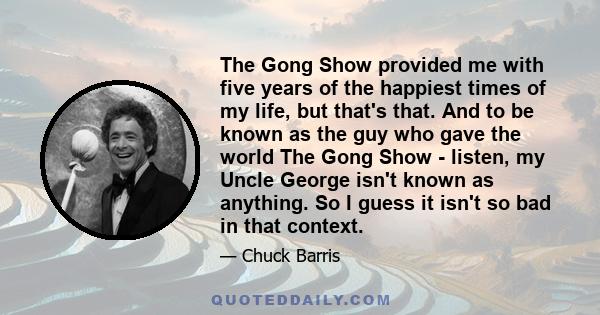 The Gong Show provided me with five years of the happiest times of my life, but that's that. And to be known as the guy who gave the world The Gong Show - listen, my Uncle George isn't known as anything. So I guess it