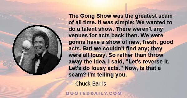 The Gong Show was the greatest scam of all time. It was simple: We wanted to do a talent show. There weren't any venues for acts back then. We were gonna have a show of new, fresh, good acts. But we couldn't find any;